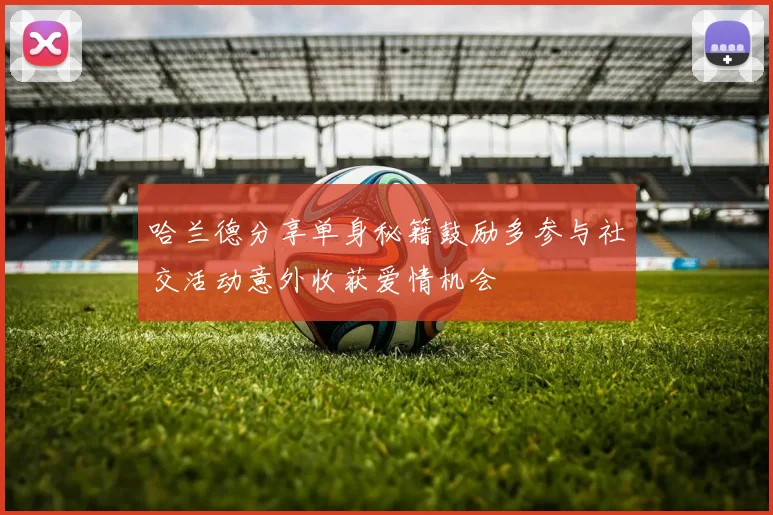哈兰德分享单身秘籍鼓励多参与社交活动意外收获爱情机会