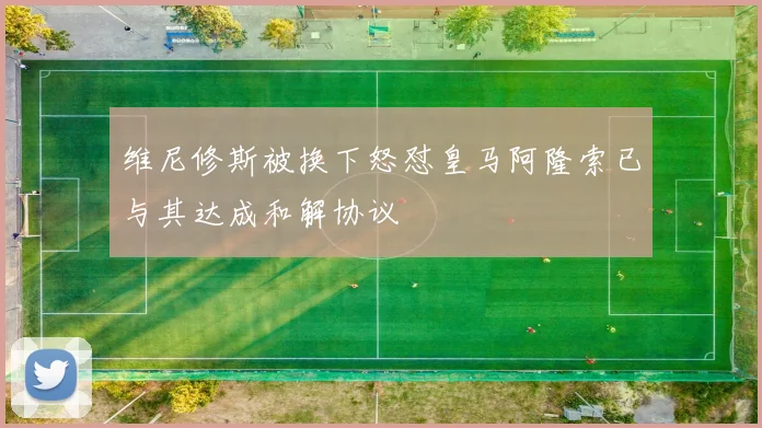 维尼修斯被换下怒怼皇马阿隆索已与其达成和解协议