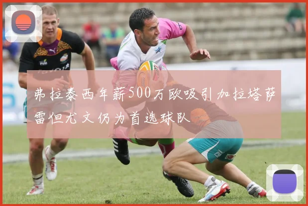 弗拉泰西年薪500万欧吸引加拉塔萨雷但尤文仍为首选球队