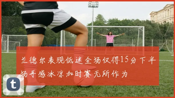 兰德尔表现低迷全场仅得15分下半场手感冰凉加时赛无所作为
