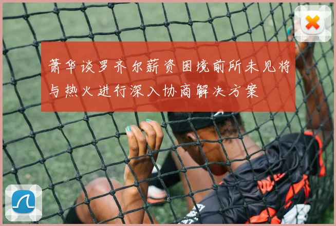 萧华谈罗齐尔薪资困境前所未见将与热火进行深入协商解决方案
