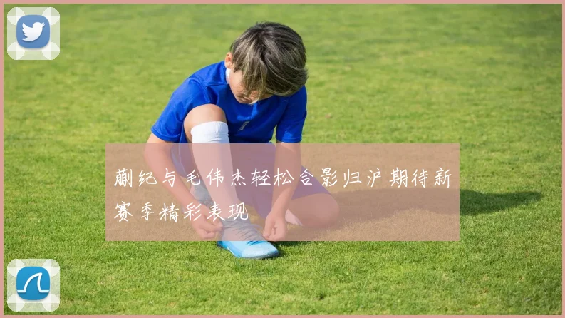 蒯纪与毛伟杰轻松合影归沪期待新赛季精彩表现