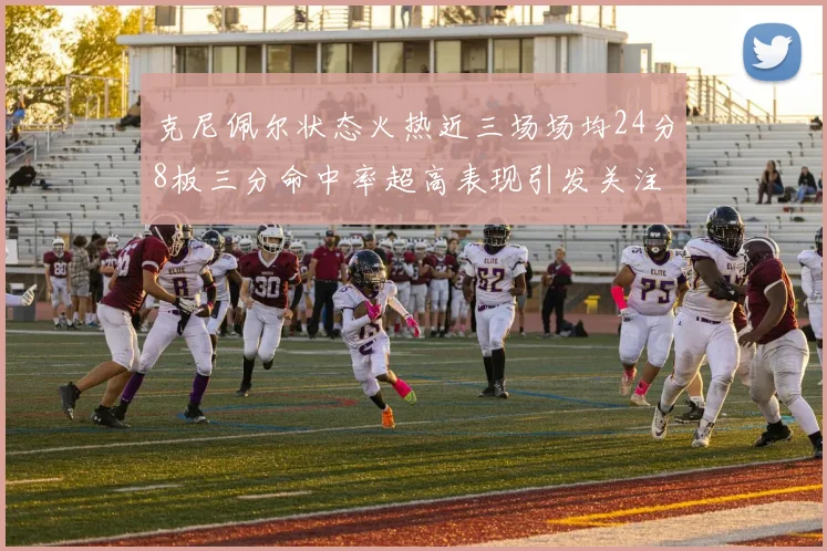 克尼佩尔状态火热近三场场均24分8板三分命中率超高表现引发关注