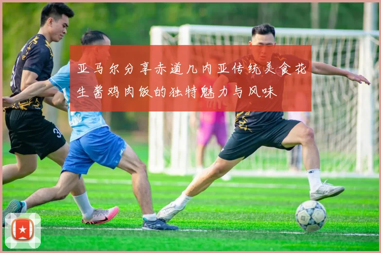 亚马尔分享赤道几内亚传统美食花生酱鸡肉饭的独特魅力与风味