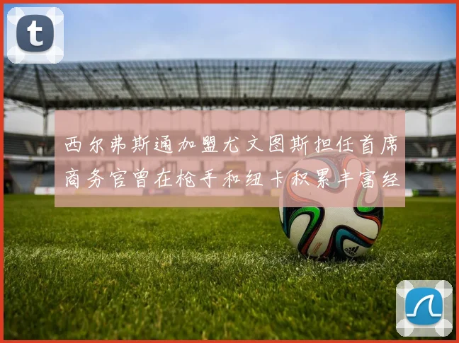 西尔弗斯通加盟尤文图斯担任首席商务官曾在枪手和纽卡积累丰富经验
