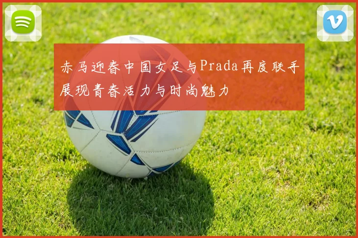 赤马迎春中国女足与Prada再度联手展现青春活力与时尚魅力