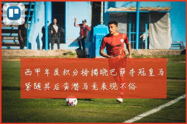 西甲年度积分榜揭晓巴萨夺冠皇马紧随其后黄潜马竞表现不俗