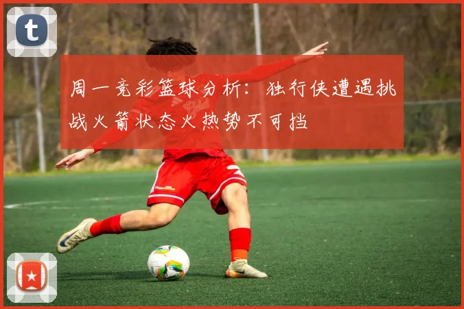 周一竞彩篮球分析：独行侠遭遇挑战火箭状态火热势不可挡