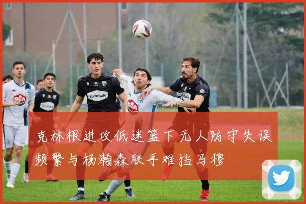 克林根进攻低迷篮下无人防守失误频繁与杨瀚森联手难挡马穆