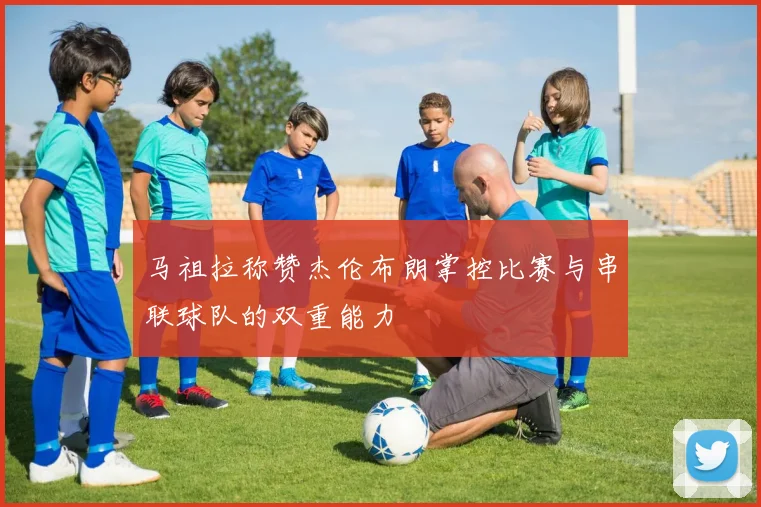 马祖拉称赞杰伦布朗掌控比赛与串联球队的双重能力