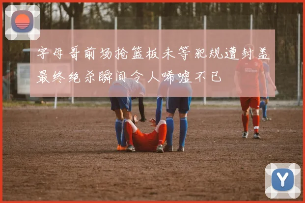 字母哥前场抢篮板未等犯规遭封盖最终绝杀瞬间令人唏嘘不已