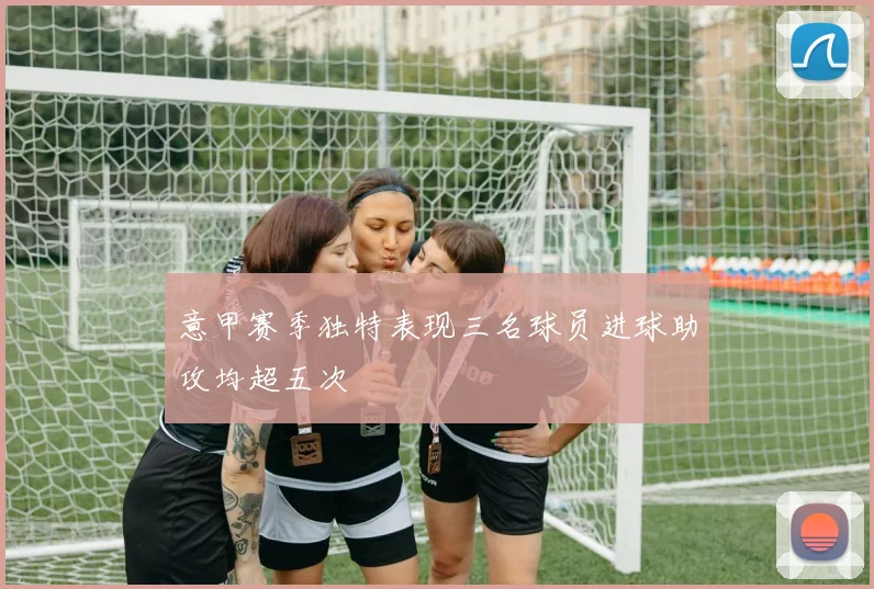 意甲赛季独特表现三名球员进球助攻均超五次