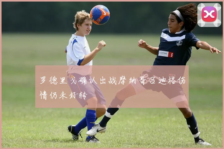 罗德里戈确认出战摩纳哥吕迪格伤情仍未好转