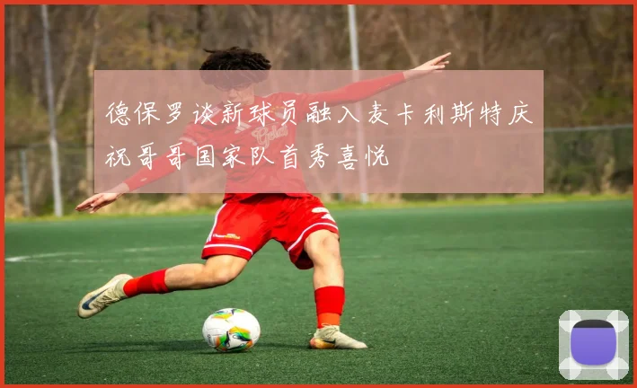 德保罗谈新球员融入麦卡利斯特庆祝哥哥国家队首秀喜悦