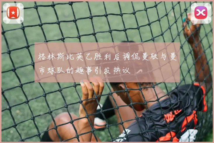 格林斯比英乙胜利后调侃曼联与曼市球队的趣事引发热议