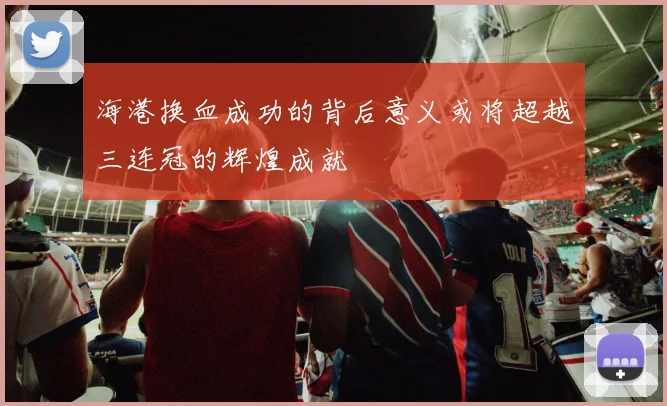 海港换血成功的背后意义或将超越三连冠的辉煌成就