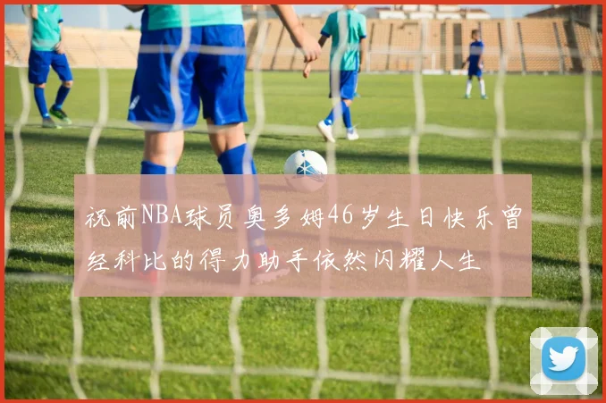 祝前NBA球员奥多姆46岁生日快乐曾经科比的得力助手依然闪耀人生