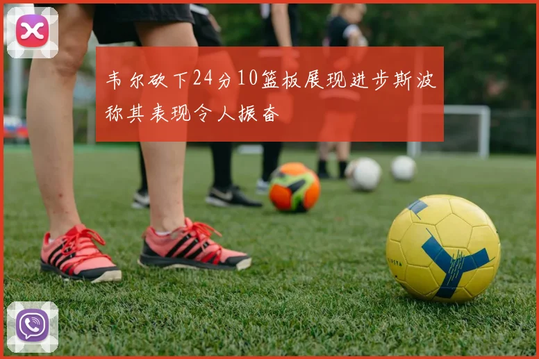 韦尔砍下24分10篮板展现进步斯波称其表现令人振奋