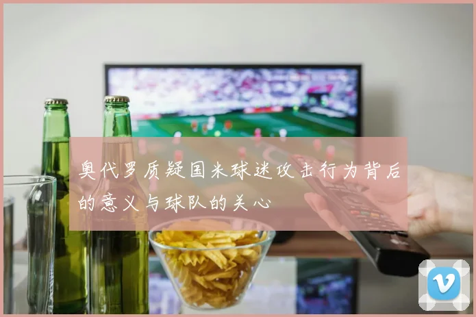奥代罗质疑国米球迷攻击行为背后的意义与球队的关心