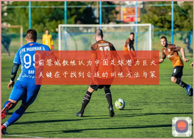 前蓉城教练认为中国足球潜力巨大关键在于找到合适的训练方法与策略