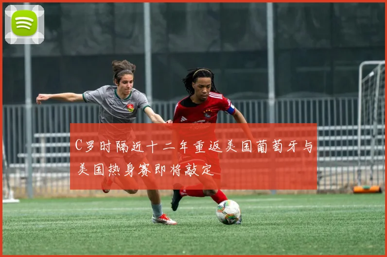 C罗时隔近十二年重返美国葡萄牙与美国热身赛即将敲定