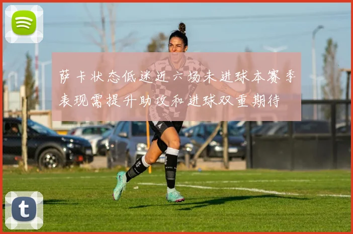 萨卡状态低迷近六场未进球本赛季表现需提升助攻和进球双重期待