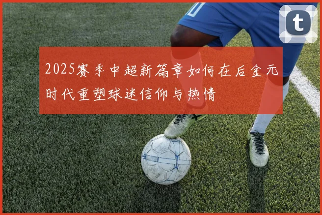 2025赛季中超新篇章如何在后金元时代重塑球迷信仰与热情