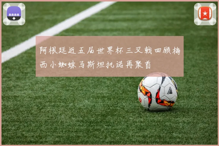阿根廷近五届世界杯三叉戟回顾梅西小蜘蛛马斯坦托诺再聚首