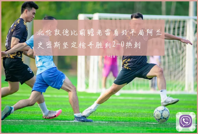 北伦敦德比前瞻老雷看好平局阿兰史密斯坚定枪手胜利2-0热刺
