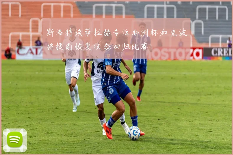 斯洛特谈萨拉赫专注非洲杯加克波将提前恢复状态回归比赛
