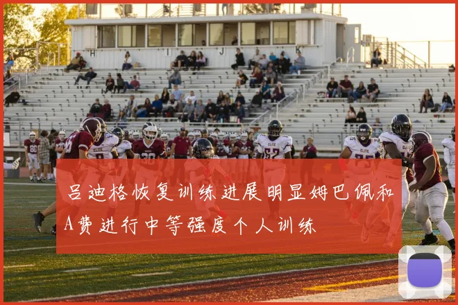 吕迪格恢复训练进展明显姆巴佩和A费进行中等强度个人训练