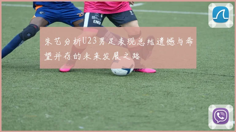 朱艺分析U23男足表现总结遗憾与希望并存的未来发展之路