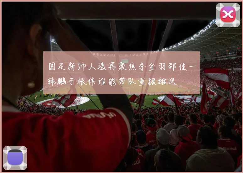 国足新帅人选再聚焦李金羽邵佳一韩鹏于根伟谁能带队重振雄风