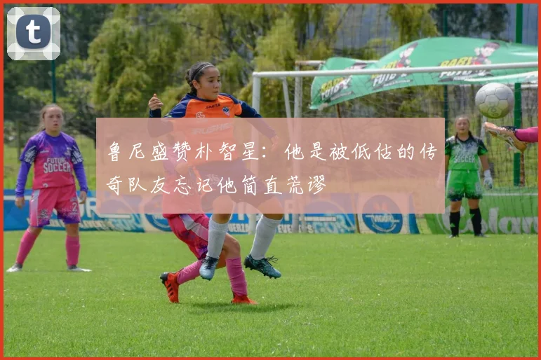 鲁尼盛赞朴智星：他是被低估的传奇队友忘记他简直荒谬