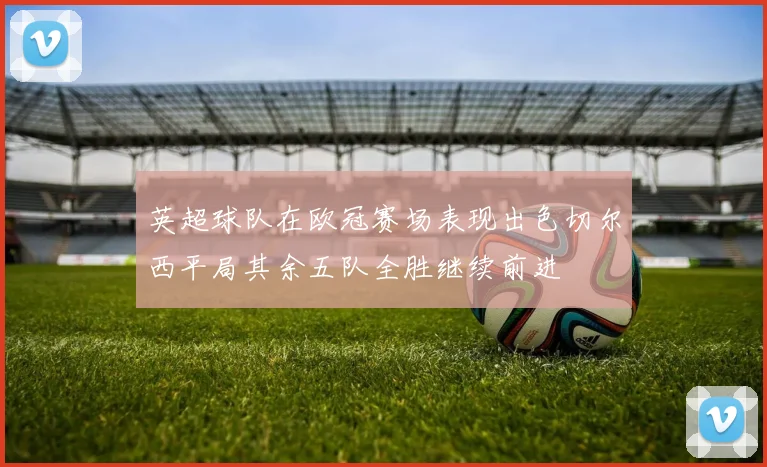 英超球队在欧冠赛场表现出色切尔西平局其余五队全胜继续前进