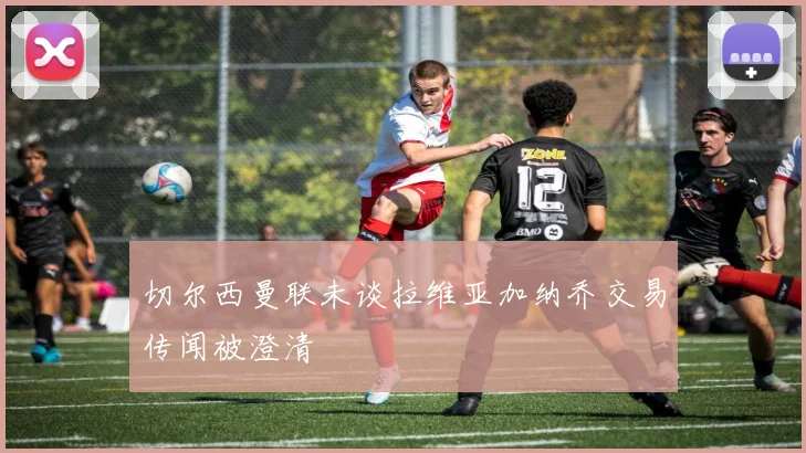 切尔西曼联未谈拉维亚加纳乔交易传闻被澄清