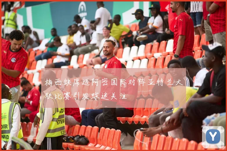 梅西缺席迈阿密国际对阵亚特兰大联比赛引发球迷关注