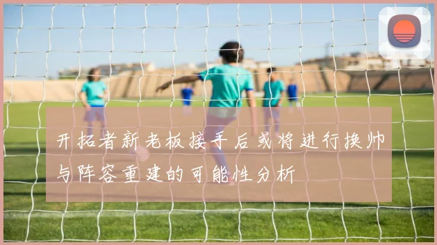 开拓者新老板接手后或将进行换帅与阵容重建的可能性分析